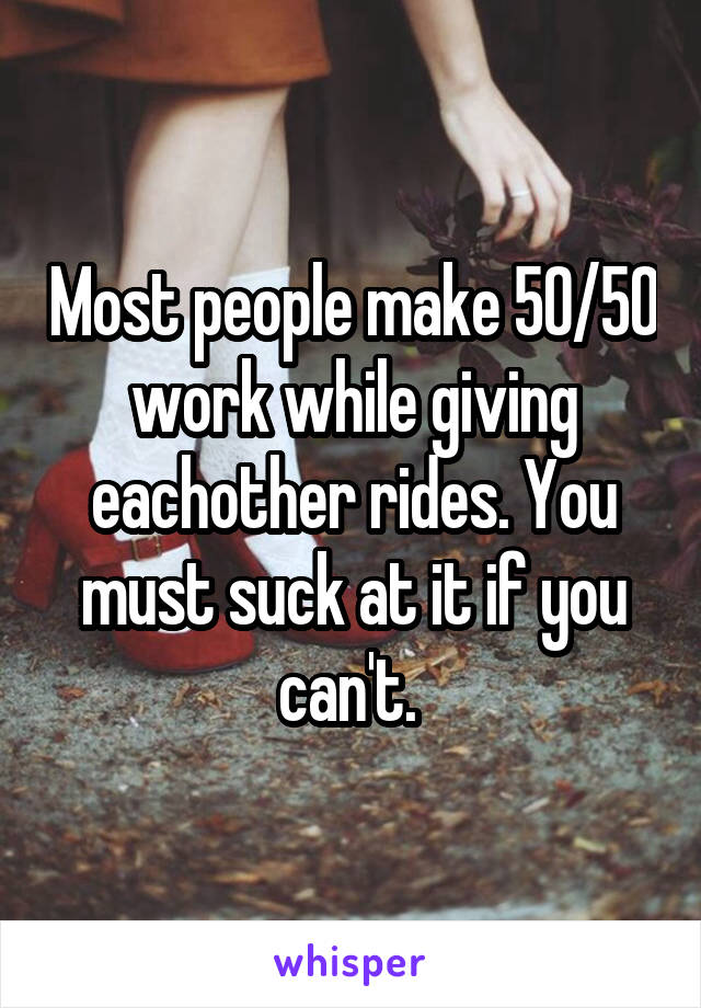 Most people make 50/50 work while giving eachother rides. You must suck at it if you can't. 