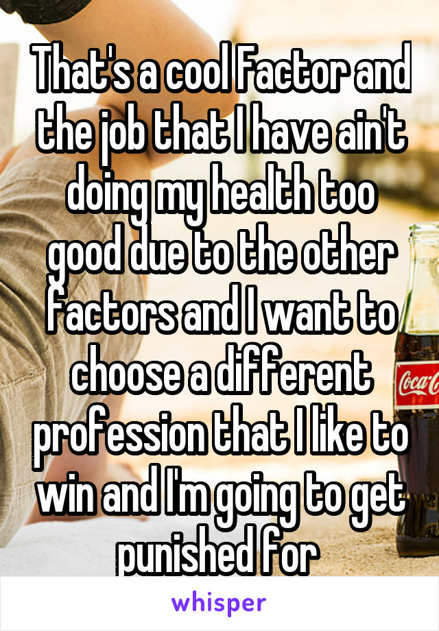 That's a cool Factor and the job that I have ain't doing my health too good due to the other factors and I want to choose a different profession that I like to win and I'm going to get punished for 