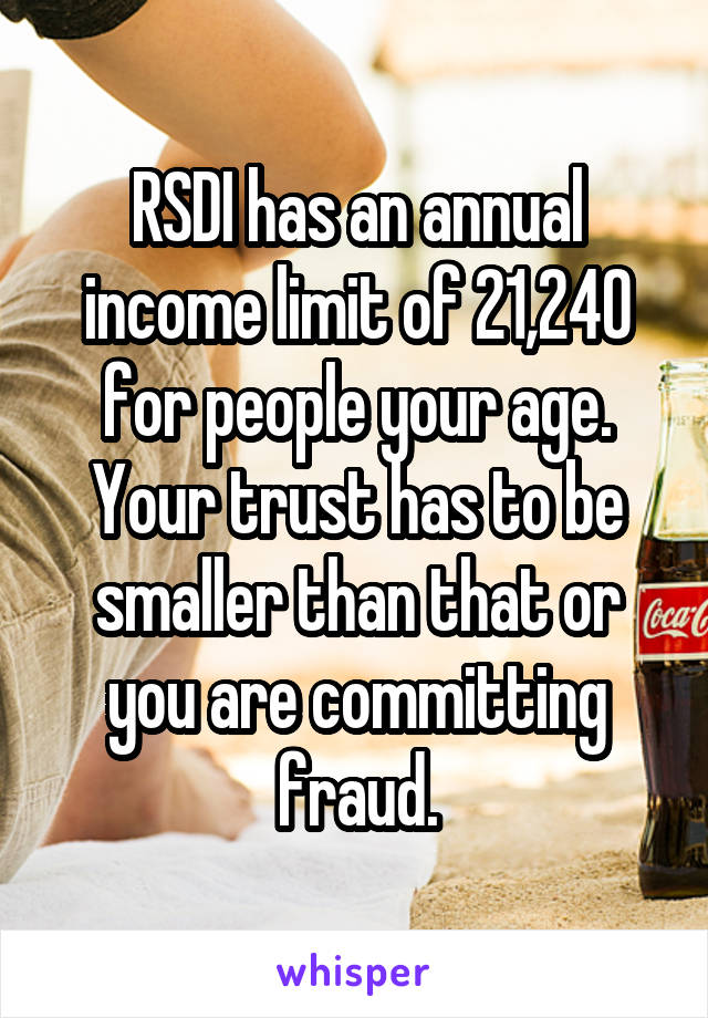 RSDI has an annual income limit of 21,240 for people your age. Your trust has to be smaller than that or you are committing fraud.