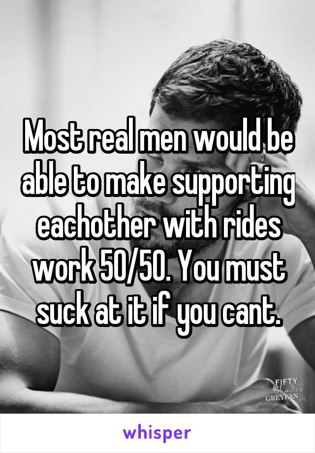 Most real men would be able to make supporting eachother with rides work 50/50. You must suck at it if you cant.