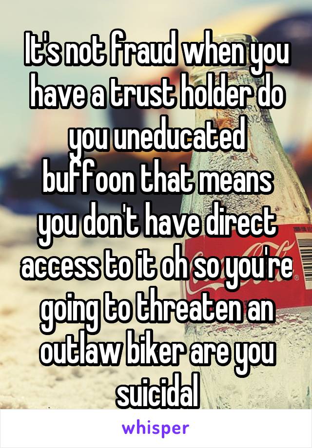 It's not fraud when you have a trust holder do you uneducated buffoon that means you don't have direct access to it oh so you're going to threaten an outlaw biker are you suicidal