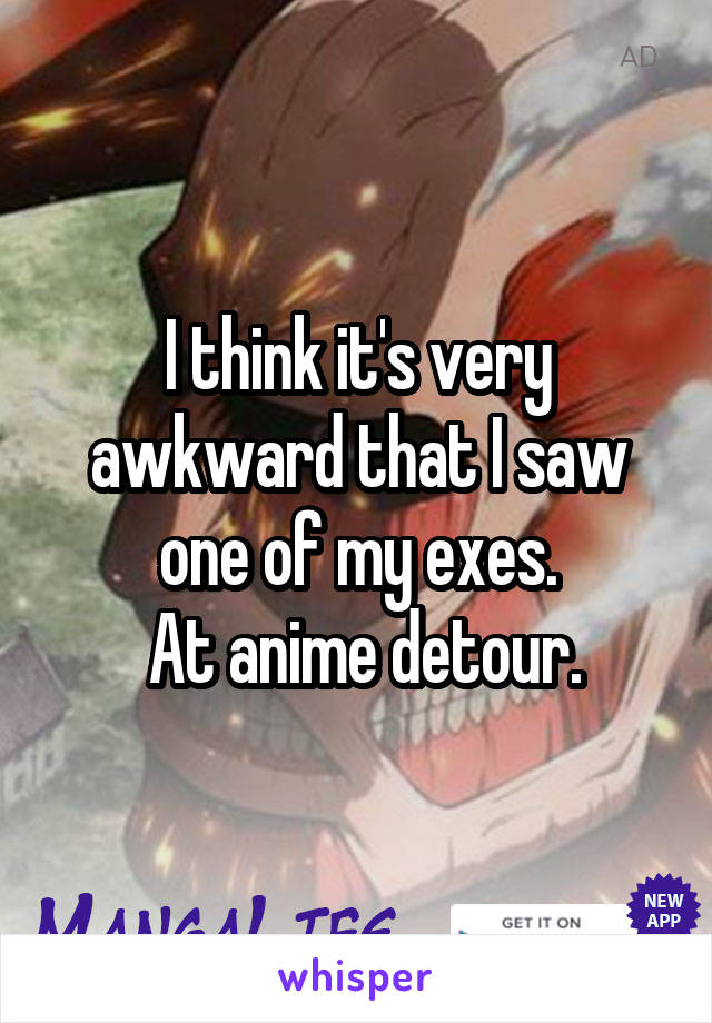 I think it's very awkward that I saw one of my exes.
 At anime detour.