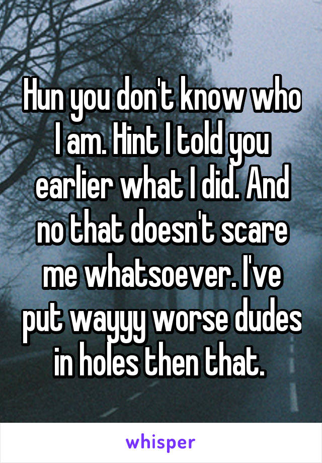 Hun you don't know who I am. Hint I told you earlier what I did. And no that doesn't scare me whatsoever. I've put wayyy worse dudes in holes then that. 