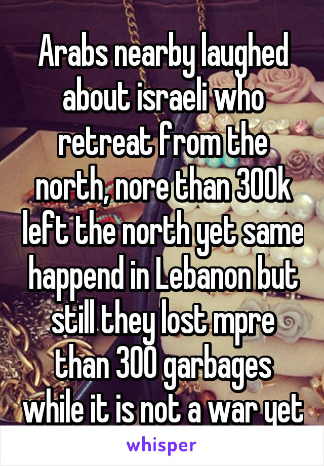 Arabs nearby laughed about israeli who retreat from the north, nore than 300k left the north yet same happend in Lebanon but still they lost mpre than 300 garbages while it is not a war yet