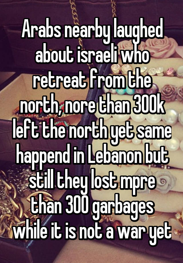 Arabs nearby laughed about israeli who retreat from the north, nore than 300k left the north yet same happend in Lebanon but still they lost mpre than 300 garbages while it is not a war yet