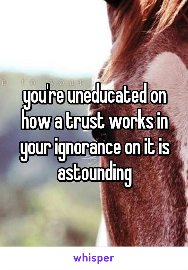 you're uneducated on how a trust works in your ignorance on it is astounding