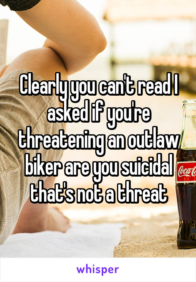 Clearly you can't read I asked if you're threatening an outlaw biker are you suicidal that's not a threat