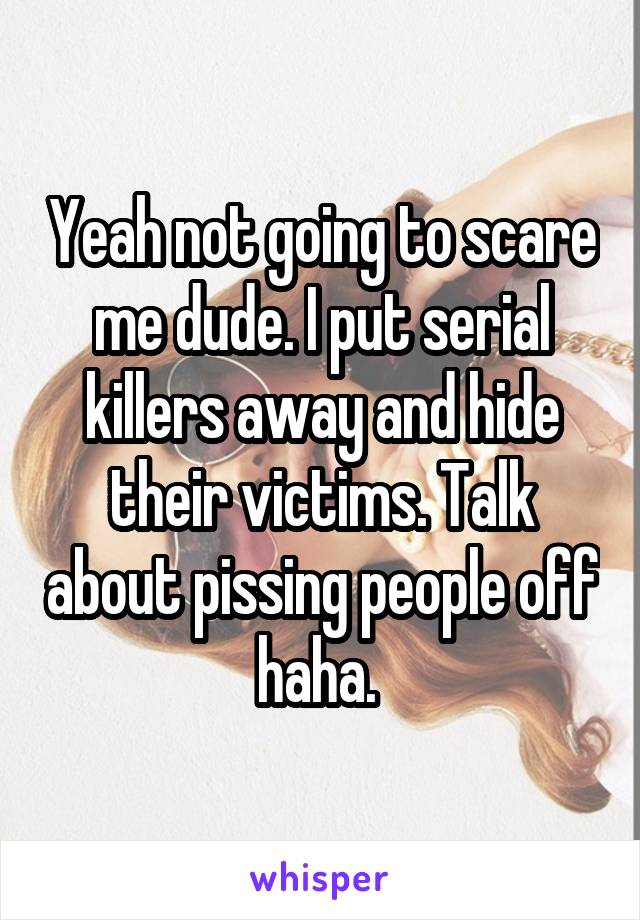 Yeah not going to scare me dude. I put serial killers away and hide their victims. Talk about pissing people off haha. 