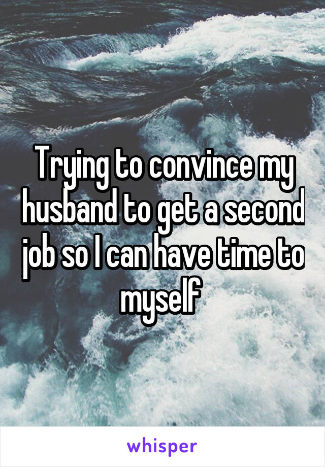 Trying to convince my husband to get a second job so I can have time to myself 