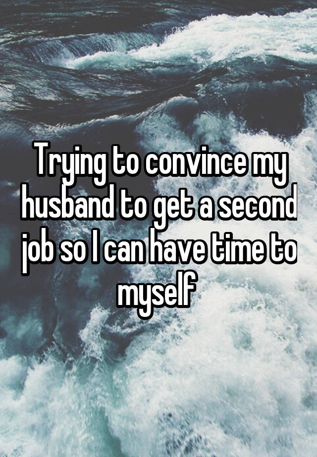 Trying to convince my husband to get a second job so I can have time to myself 