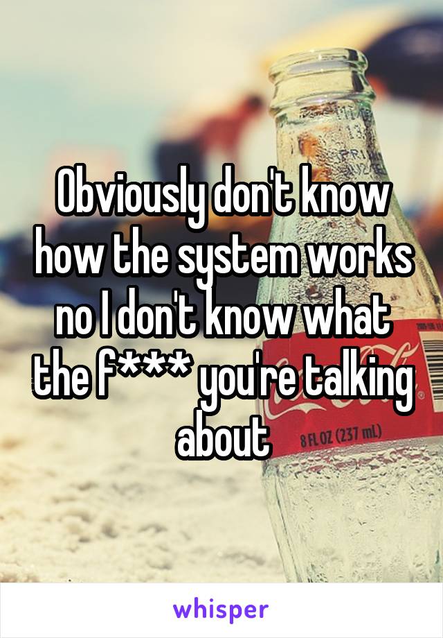 Obviously don't know how the system works no I don't know what the f*** you're talking about