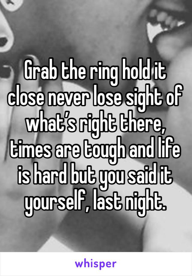 Grab the ring hold it close never lose sight of what’s right there, times are tough and life is hard but you said it yourself, last night. 