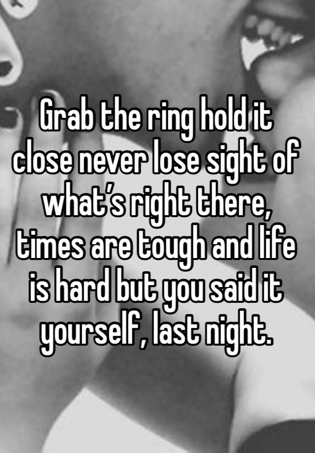 Grab the ring hold it close never lose sight of what’s right there, times are tough and life is hard but you said it yourself, last night. 