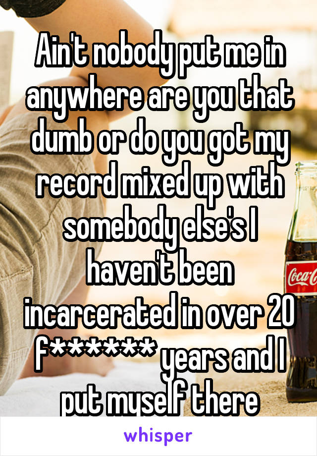 Ain't nobody put me in anywhere are you that dumb or do you got my record mixed up with somebody else's I haven't been incarcerated in over 20 f****** years and I put myself there