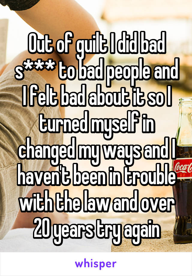 Out of guilt I did bad s*** to bad people and I felt bad about it so I turned myself in changed my ways and I haven't been in trouble with the law and over 20 years try again