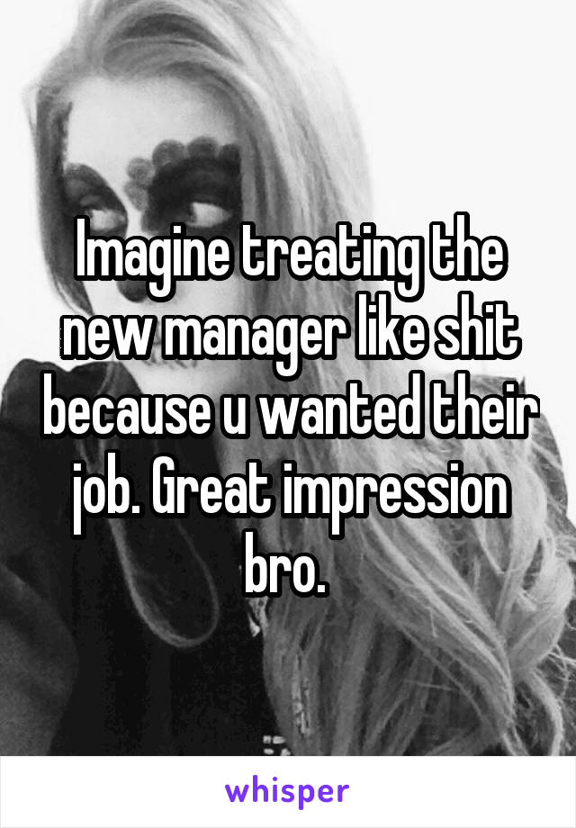 Imagine treating the new manager like shit because u wanted their job. Great impression bro. 