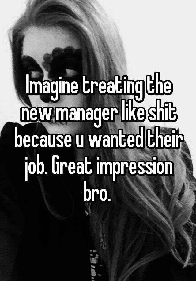 Imagine treating the new manager like shit because u wanted their job. Great impression bro. 