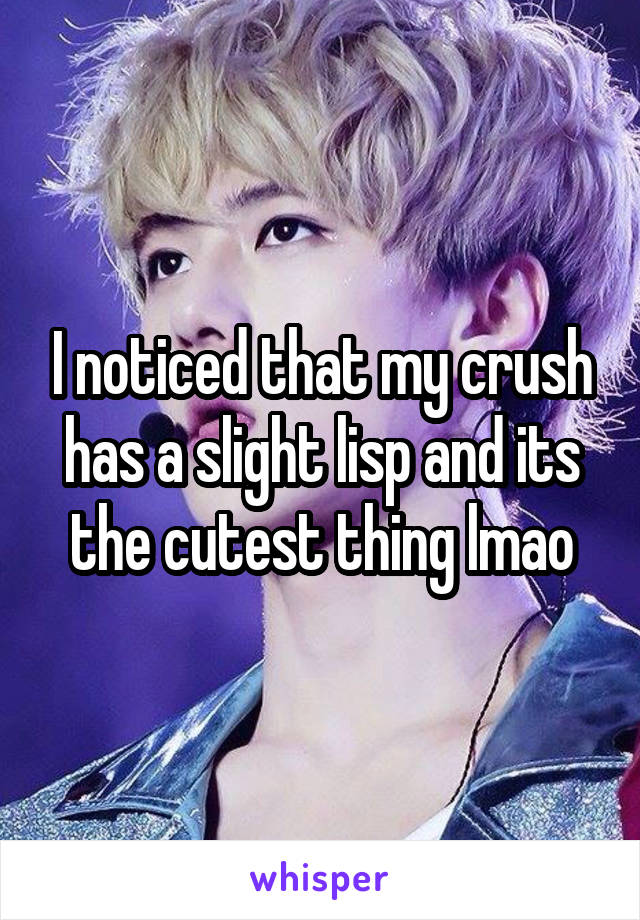 I noticed that my crush has a slight lisp and its the cutest thing lmao