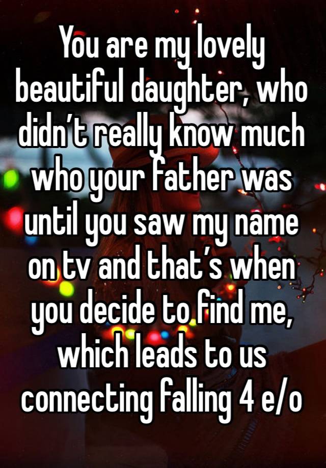 You are my lovely beautiful daughter, who didn’t really know much who your father was until you saw my name on tv and that’s when you decide to find me, which leads to us connecting falling 4 e/o