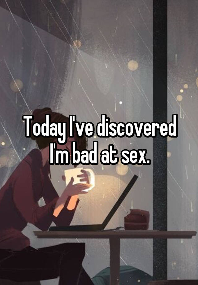 Today I've discovered I'm bad at sex.