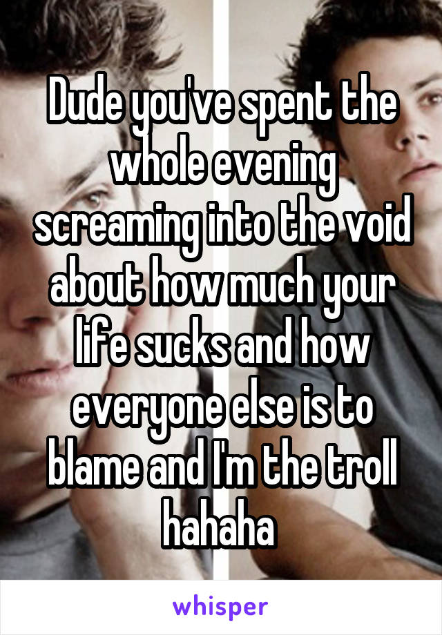 Dude you've spent the whole evening screaming into the void about how much your life sucks and how everyone else is to blame and I'm the troll hahaha 