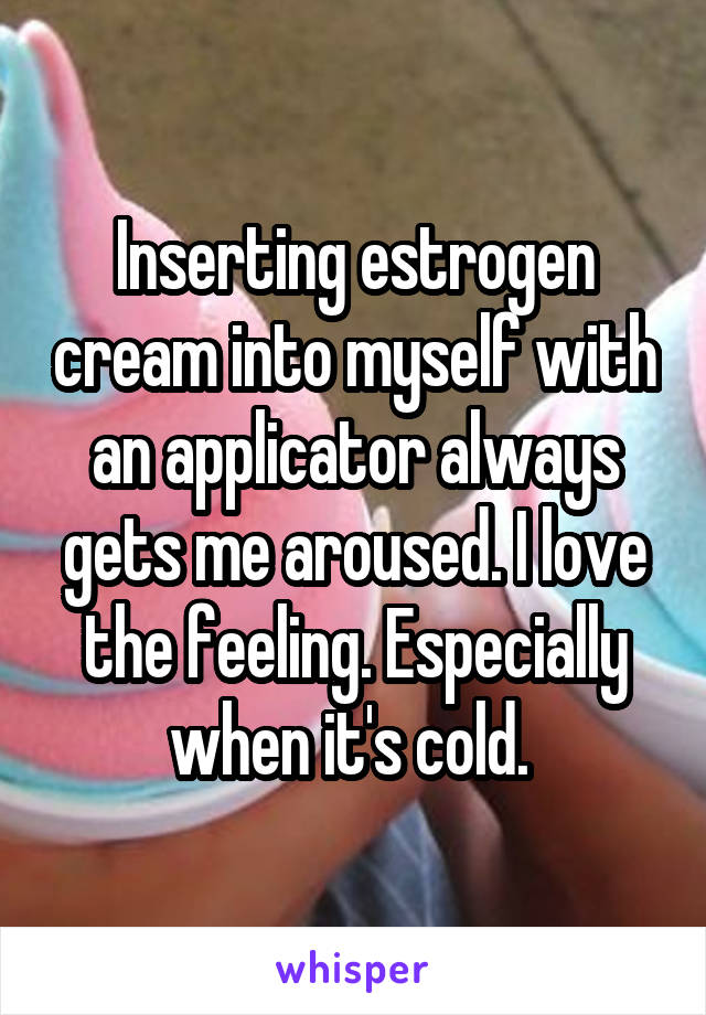 Inserting estrogen cream into myself with an applicator always gets me aroused. I love the feeling. Especially when it's cold. 