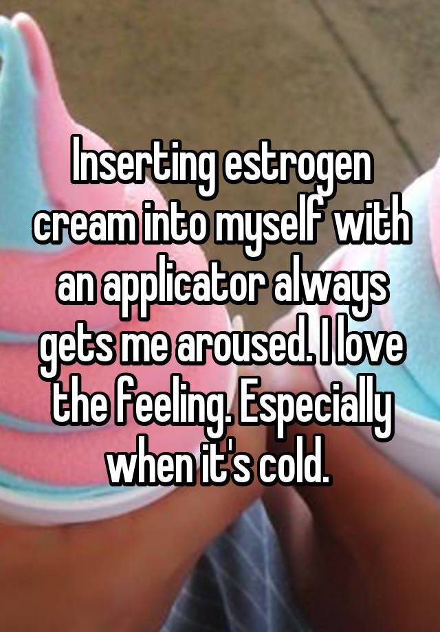 Inserting estrogen cream into myself with an applicator always gets me aroused. I love the feeling. Especially when it's cold. 