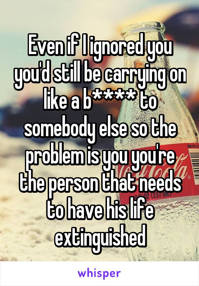 Even if I ignored you you'd still be carrying on like a b**** to somebody else so the problem is you you're the person that needs to have his life extinguished