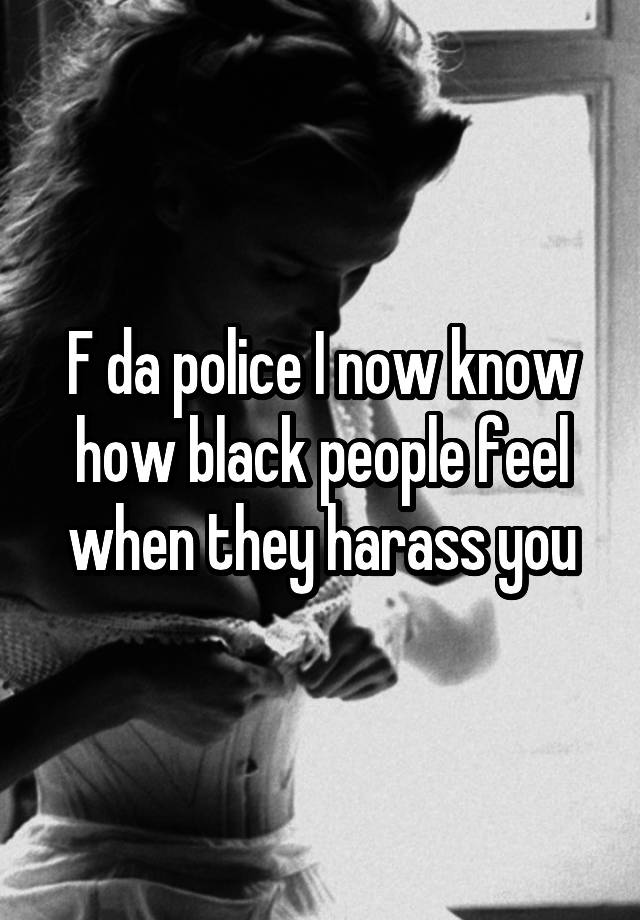 F da police I now know how black people feel when they harass you