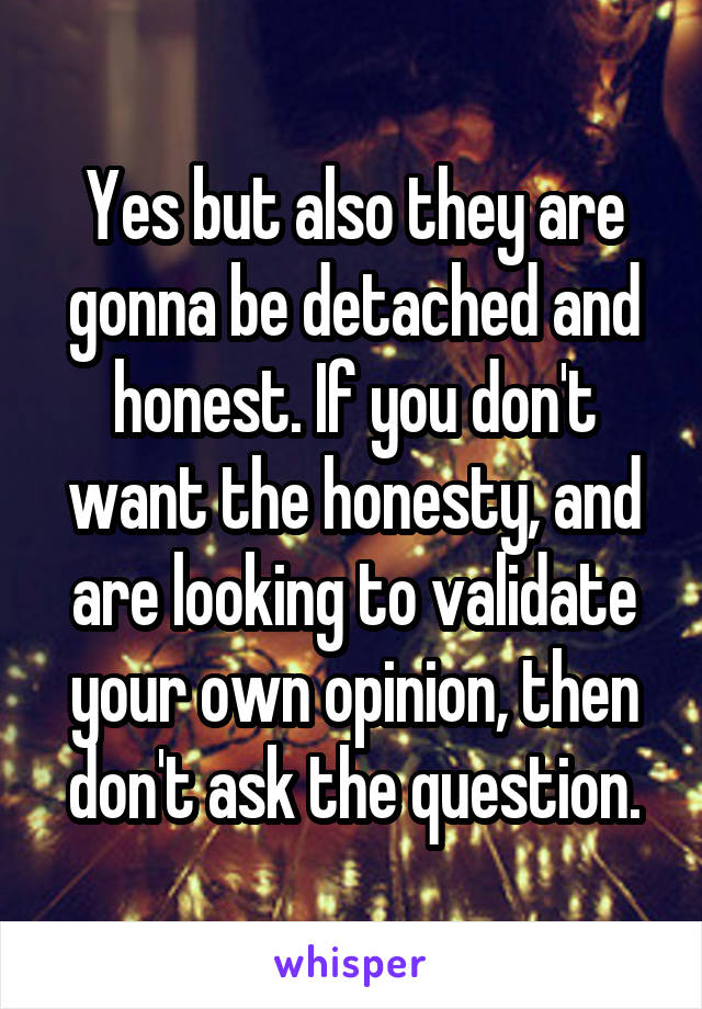 Yes but also they are gonna be detached and honest. If you don't want the honesty, and are looking to validate your own opinion, then don't ask the question.