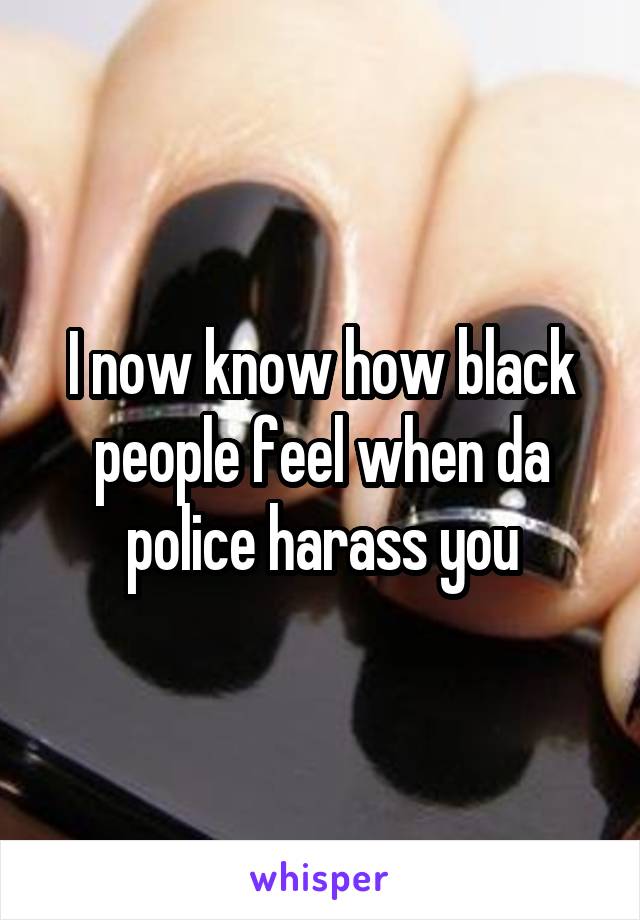 I now know how black people feel when da police harass you