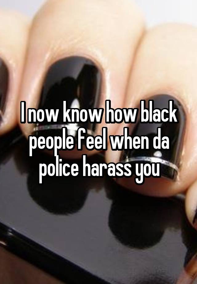 I now know how black people feel when da police harass you