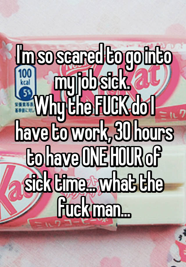 I'm so scared to go into my job sick. 
Why the FUCK do I have to work, 30 hours to have ONE HOUR of sick time... what the fuck man...