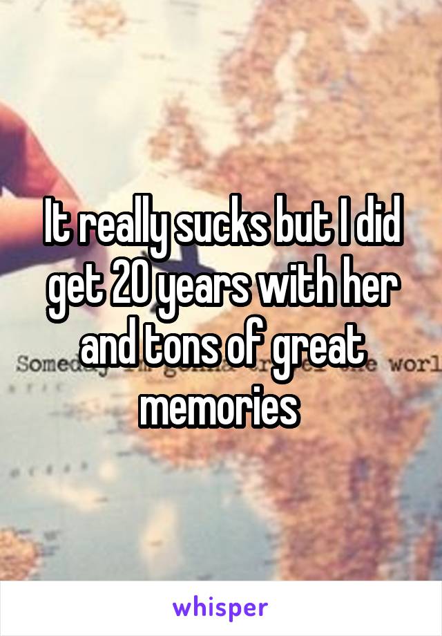 It really sucks but I did get 20 years with her and tons of great memories 