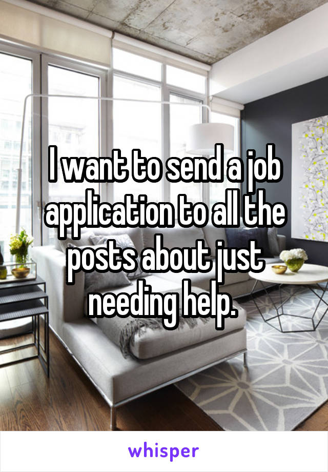 I want to send a job application to all the posts about just needing help. 