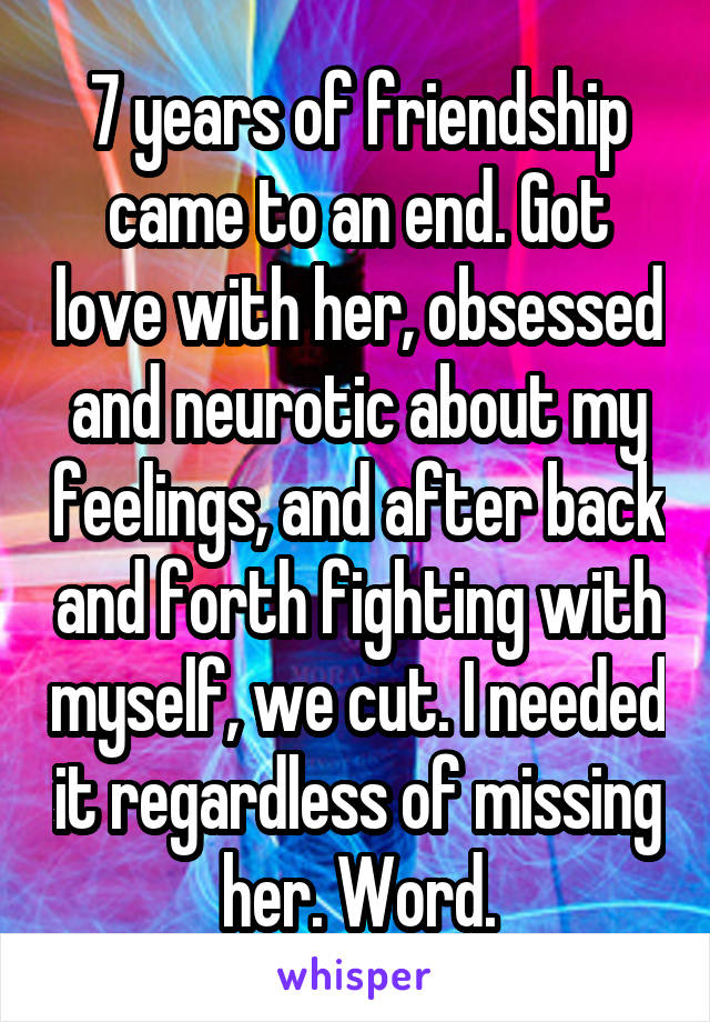 7 years of friendship came to an end. Got love with her, obsessed and neurotic about my feelings, and after back and forth fighting with myself, we cut. I needed it regardless of missing her. Word.