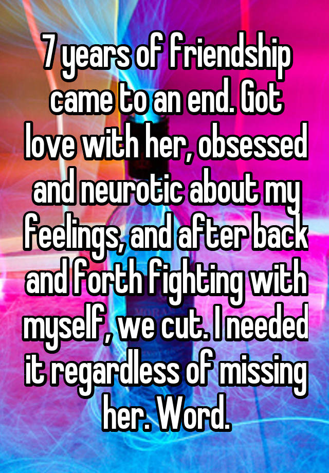 7 years of friendship came to an end. Got love with her, obsessed and neurotic about my feelings, and after back and forth fighting with myself, we cut. I needed it regardless of missing her. Word.