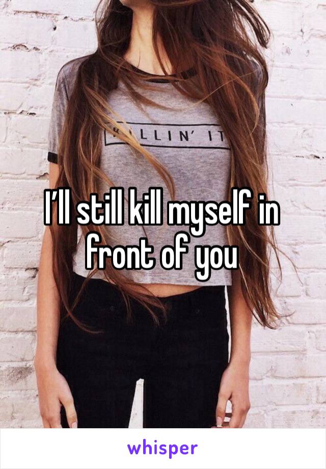 I’ll still kill myself in front of you 