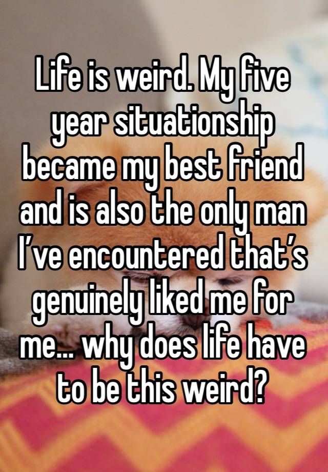 Life is weird. My five year situationship became my best friend and is also the only man I’ve encountered that’s genuinely liked me for me… why does life have to be this weird? 