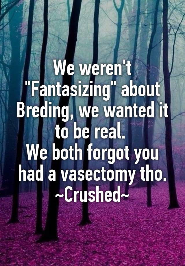 We weren't "Fantasizing" about Breding, we wanted it to be real. 
We both forgot you had a vasectomy tho.
~Crushed~