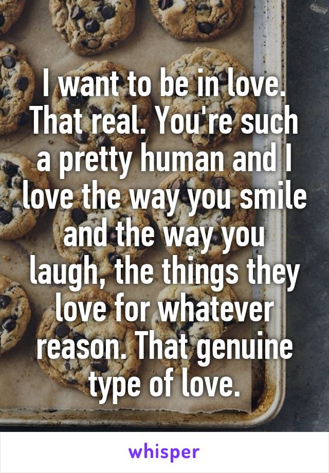 I want to be in love.
That real. You're such a pretty human and I love the way you smile and the way you laugh, the things they love for whatever reason. That genuine type of love.