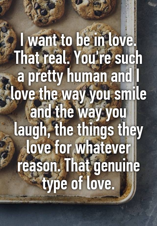 I want to be in love.
That real. You're such a pretty human and I love the way you smile and the way you laugh, the things they love for whatever reason. That genuine type of love.