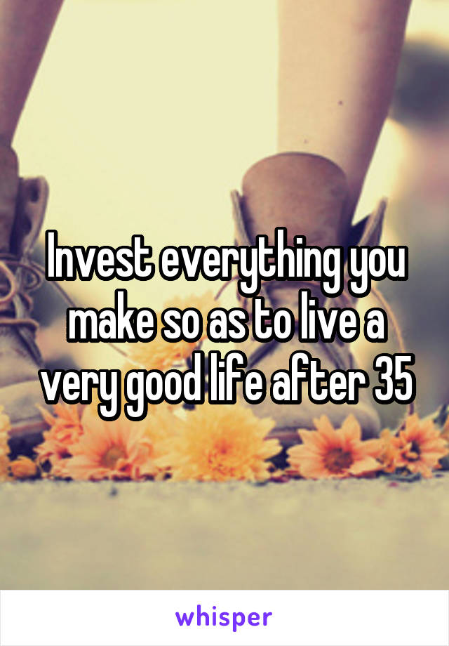 Invest everything you make so as to live a very good life after 35