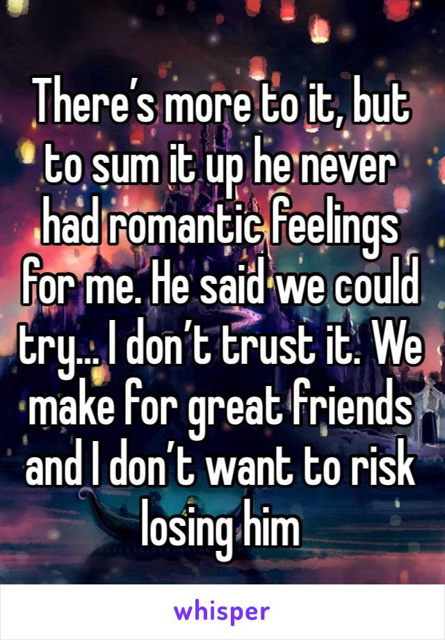 There’s more to it, but to sum it up he never had romantic feelings for me. He said we could try… I don’t trust it. We make for great friends and I don’t want to risk losing him