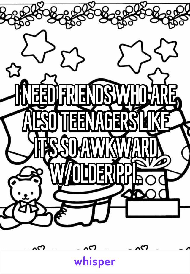 I NEED FRIENDS WHO ARE ALSO TEENAGERS LIKE IT'S SO AWKWARD W/OLDER PPl..