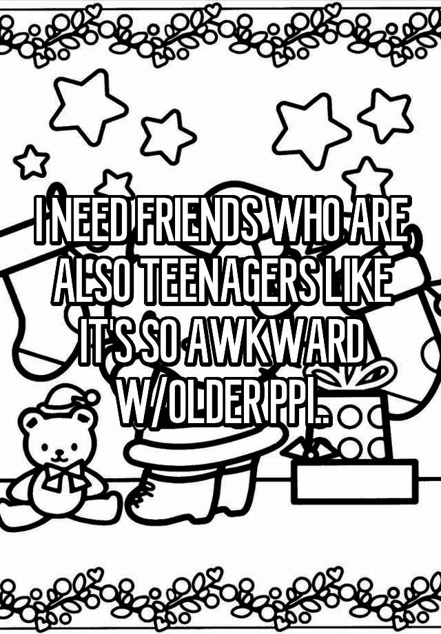 I NEED FRIENDS WHO ARE ALSO TEENAGERS LIKE IT'S SO AWKWARD W/OLDER PPl..