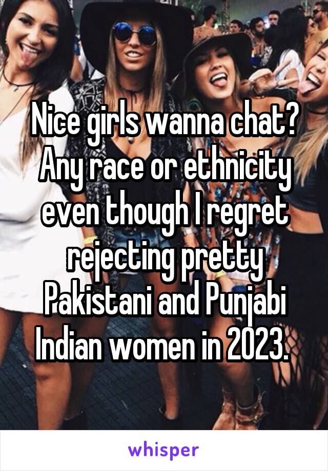 Nice girls wanna chat? Any race or ethnicity even though I regret rejecting pretty Pakistani and Punjabi Indian women in 2023. 