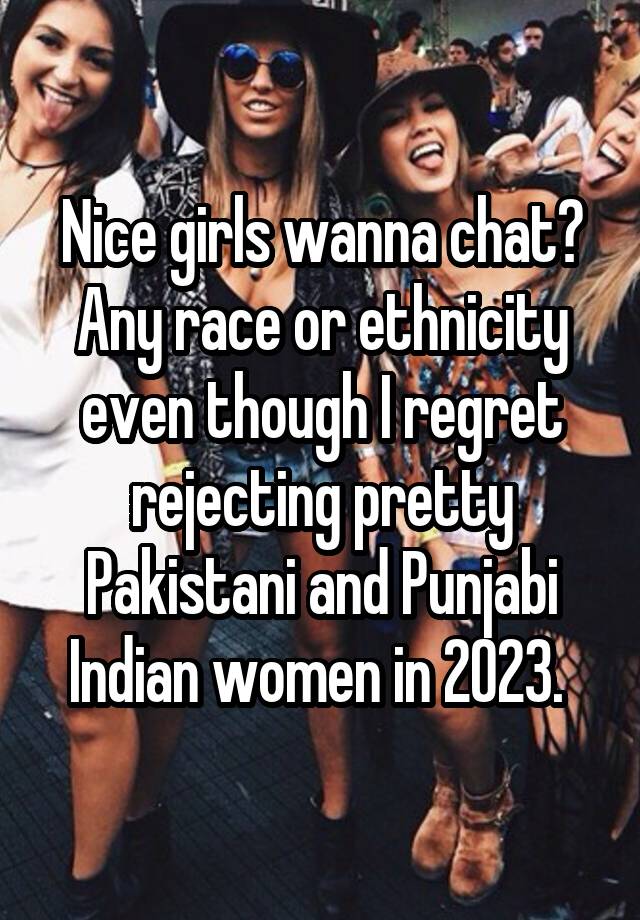 Nice girls wanna chat? Any race or ethnicity even though I regret rejecting pretty Pakistani and Punjabi Indian women in 2023. 