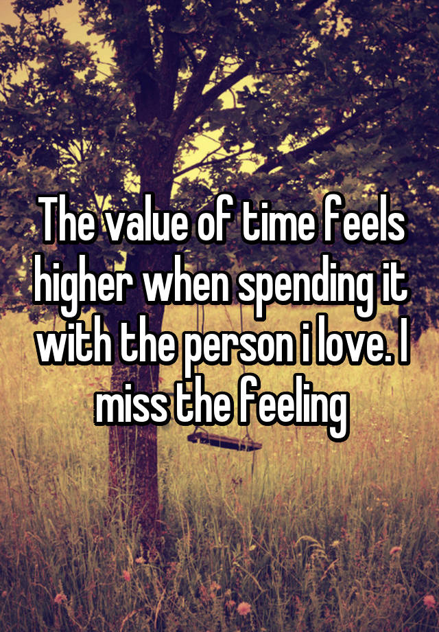 The value of time feels higher when spending it with the person i love. I miss the feeling