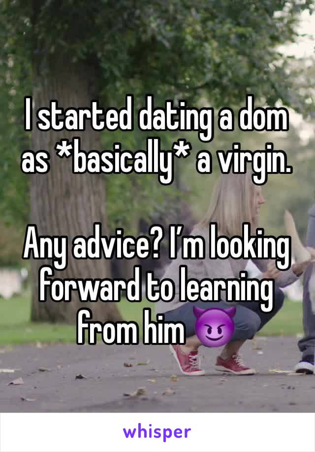 I started dating a dom as *basically* a virgin. 

Any advice? I’m looking forward to learning from him 😈